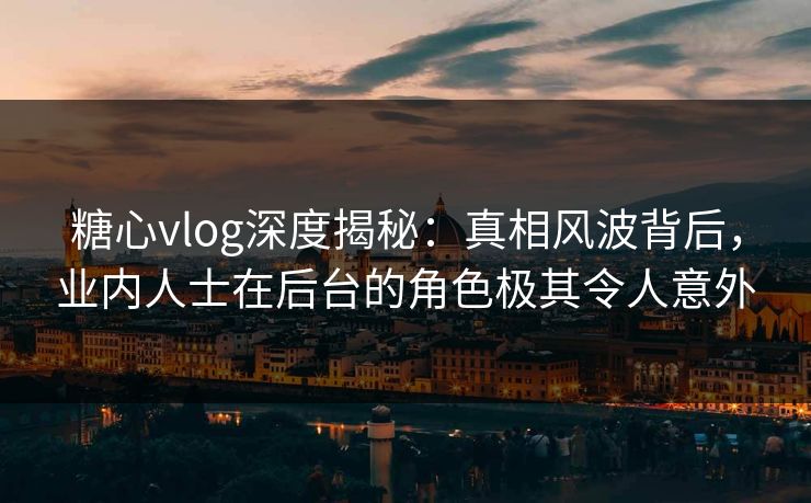 糖心vlog深度揭秘：真相风波背后，业内人士在后台的角色极其令人意外