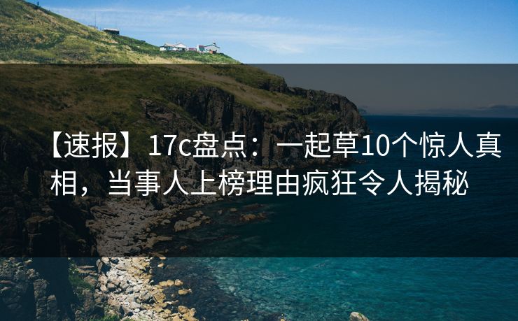 【速报】17c盘点：一起草10个惊人真相，当事人上榜理由疯狂令人揭秘
