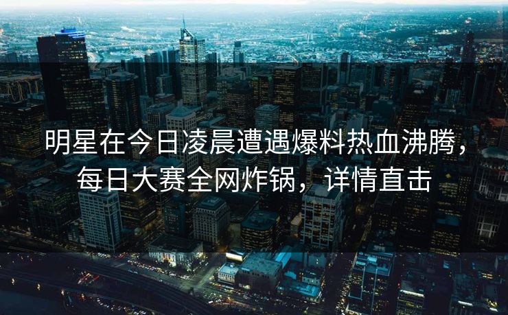 明星在今日凌晨遭遇爆料热血沸腾，每日大赛全网炸锅，详情直击