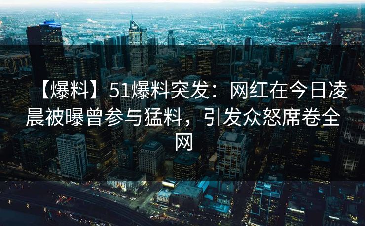 【爆料】51爆料突发：网红在今日凌晨被曝曾参与猛料，引发众怒席卷全网