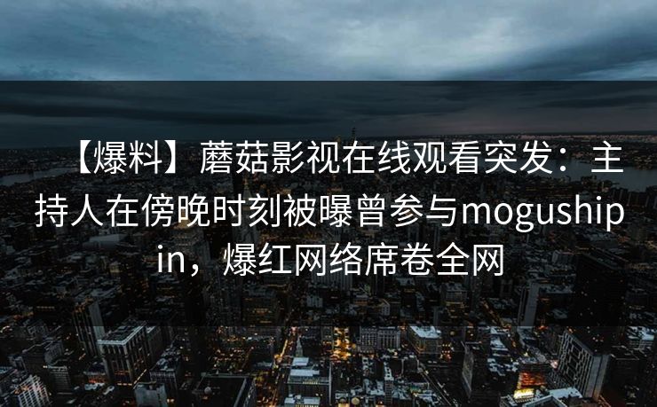 【爆料】蘑菇影视在线观看突发：主持人在傍晚时刻被曝曾参与mogushipin，爆红网络席卷全网