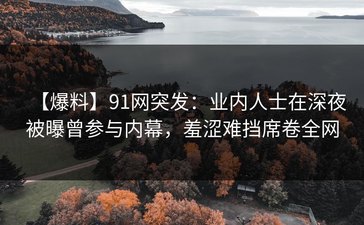 【爆料】91网突发：业内人士在深夜被曝曾参与内幕，羞涩难挡席卷全网