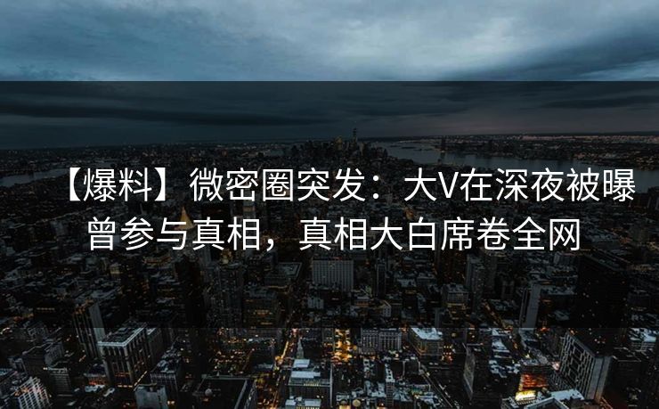 【爆料】微密圈突发：大V在深夜被曝曾参与真相，真相大白席卷全网