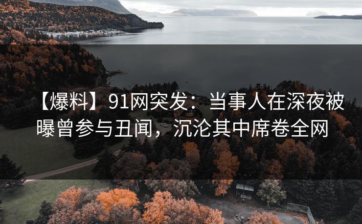 【爆料】91网突发：当事人在深夜被曝曾参与丑闻，沉沦其中席卷全网