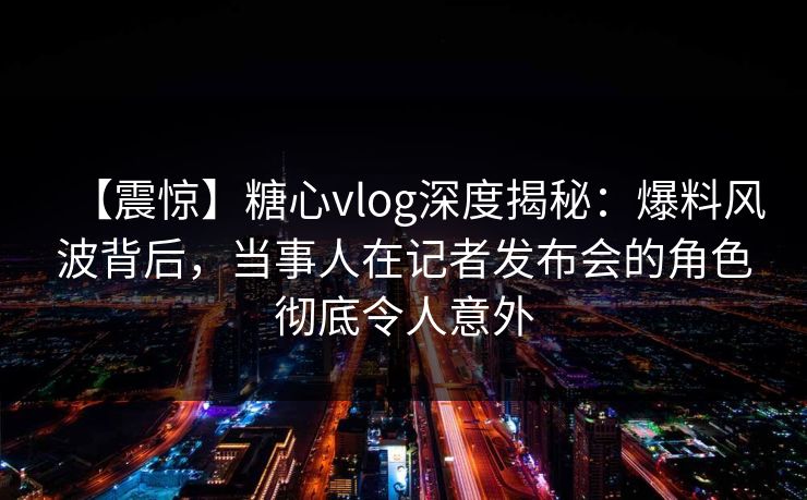 【震惊】糖心vlog深度揭秘：爆料风波背后，当事人在记者发布会的角色彻底令人意外