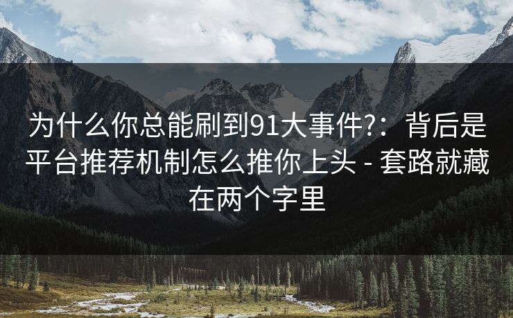 为什么你总能刷到91大事件?：背后是平台推荐机制怎么推你上头 - 套路就藏在两个字里
