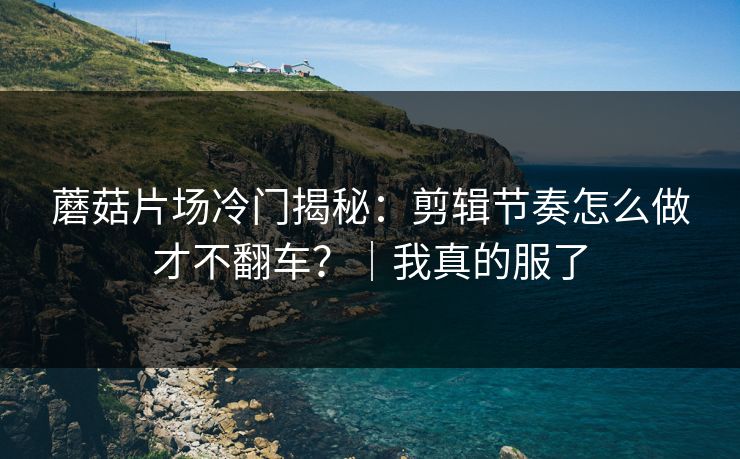 蘑菇片场冷门揭秘：剪辑节奏怎么做才不翻车？｜我真的服了