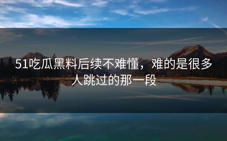 51吃瓜黑料后续不难懂，难的是很多人跳过的那一段